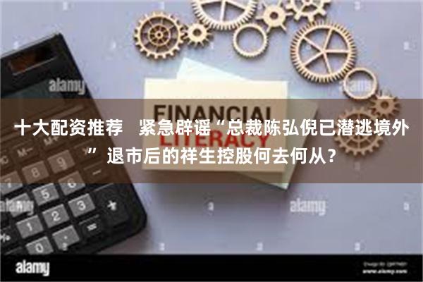 十大配资推荐   紧急辟谣“总裁陈弘倪已潜逃境外” 退市后的祥生控股何去何从？