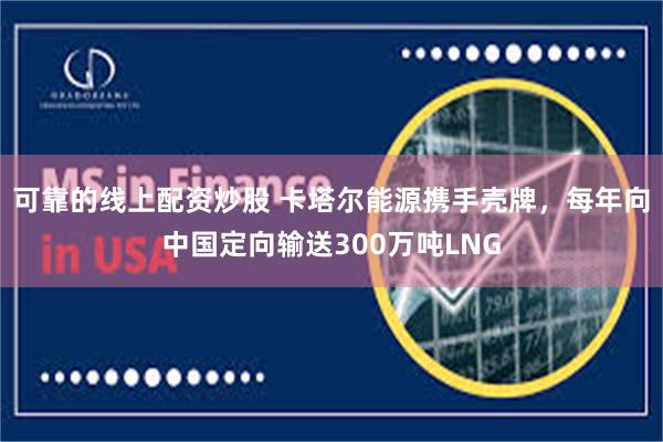 可靠的线上配资炒股 卡塔尔能源携手壳牌，每年向中国定向输送300万吨LNG