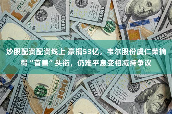 炒股配资配资线上 豪捐53亿，韦尔股份虞仁荣摘得“首善”头衔，仍难平息变相减持争议