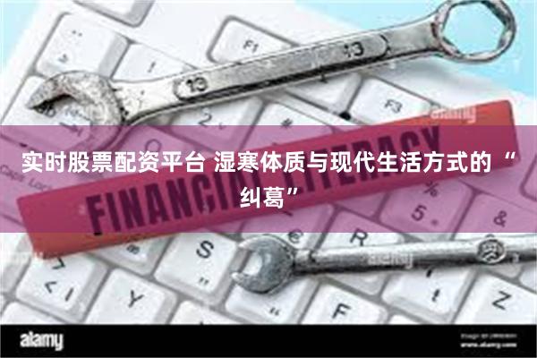 实时股票配资平台 湿寒体质与现代生活方式的 “纠葛”