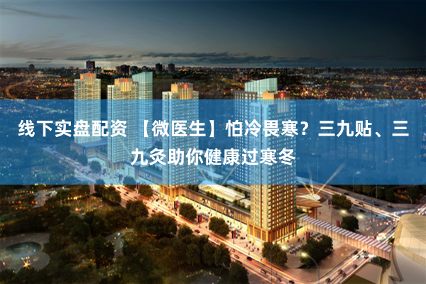 线下实盘配资 【微医生】怕冷畏寒？三九贴、三九灸助你健康过寒冬