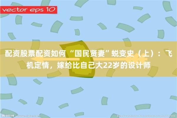 配资股票配资如何 “国民贤妻”蜕变史（上）：飞机定情，嫁给比自己大22岁的设计师