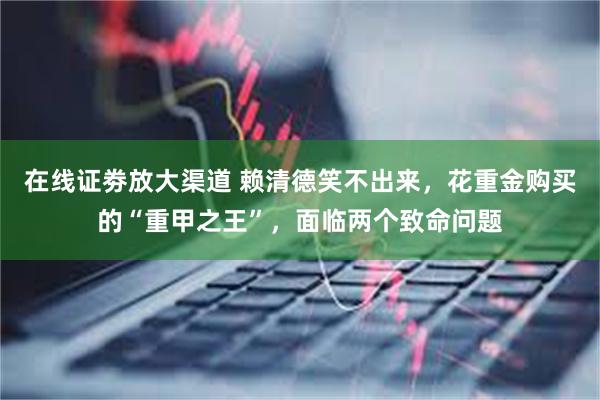 在线证劵放大渠道 赖清德笑不出来，花重金购买的“重甲之王”，面临两个致命问题
