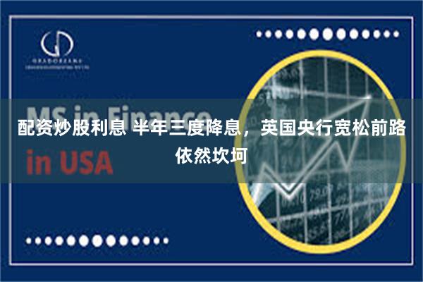 配资炒股利息 半年三度降息，英国央行宽松前路依然坎坷