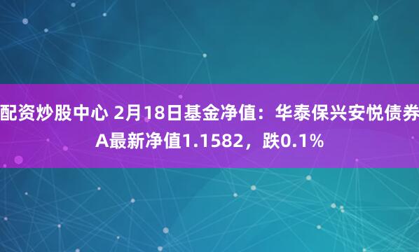 配资炒股中心 2月18日基金净值：华泰保兴安悦债券A最新净值1.1582，跌0.1%