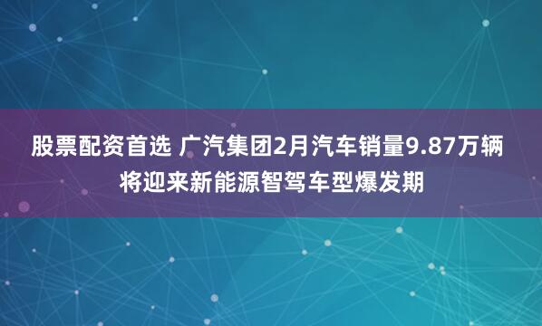 股票配资首选 广汽集团2月汽车销量9.87万辆 将迎来新能源智驾车型爆发期