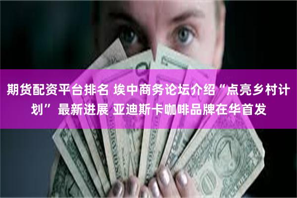 期货配资平台排名 埃中商务论坛介绍“点亮乡村计划” 最新进展 亚迪斯卡咖啡品牌在华首发