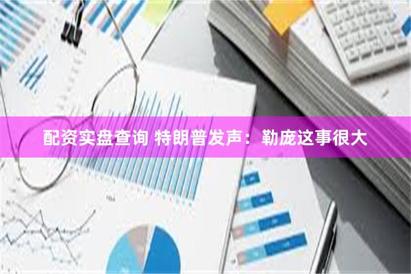 配资实盘查询 特朗普发声：勒庞这事很大