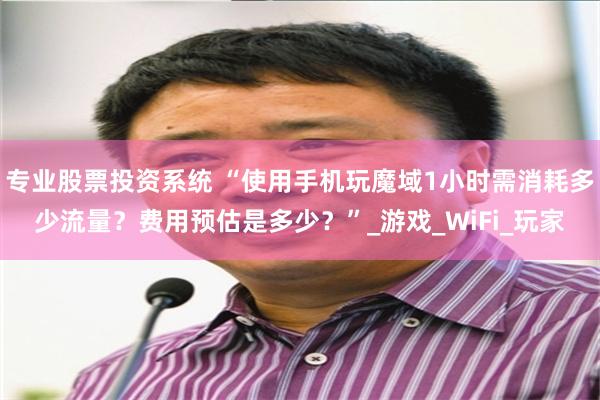 专业股票投资系统 “使用手机玩魔域1小时需消耗多少流量？费用预估是多少？”_游戏_WiFi_玩家