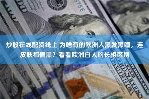 炒股在线配资线上 为啥有的欧洲人黑发黑瞳，连皮肤都偏黑？看看欧洲白人的长相区别