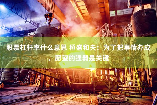 股票杠杆率什么意思 稻盛和夫：为了把事情办成，愿望的强弱是关键
