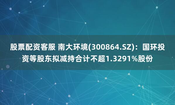 股票配资客服 南大环境(300864.SZ)：国环投资等股东拟减持合计不超1.3291%股份