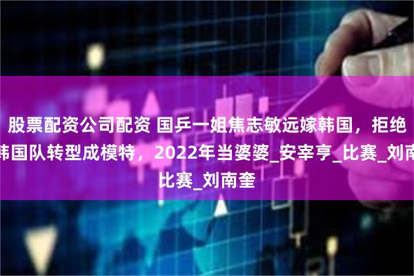 股票配资公司配资 国乒一姐焦志敏远嫁韩国，拒绝入韩国队转型成模特，2022年当婆婆_安宰亨_比赛_刘南奎