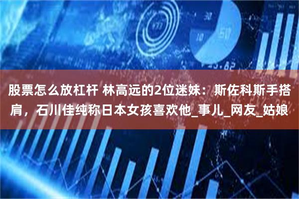股票怎么放杠杆 林高远的2位迷妹：斯佐科斯手搭肩，石川佳纯称日本女孩喜欢他_事儿_网友_姑娘