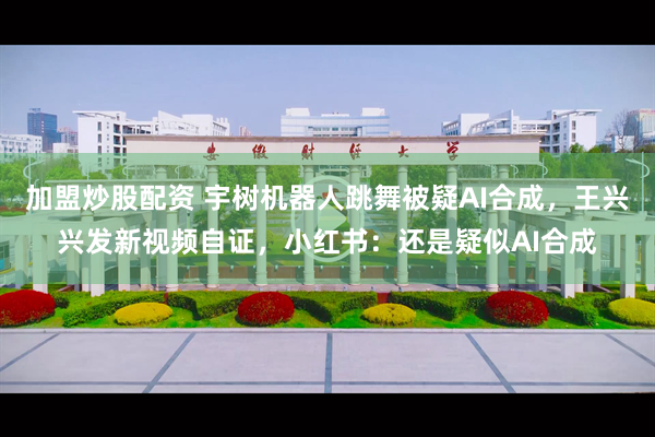 加盟炒股配资 宇树机器人跳舞被疑AI合成，王兴兴发新视频自证，小红书：还是疑似AI合成