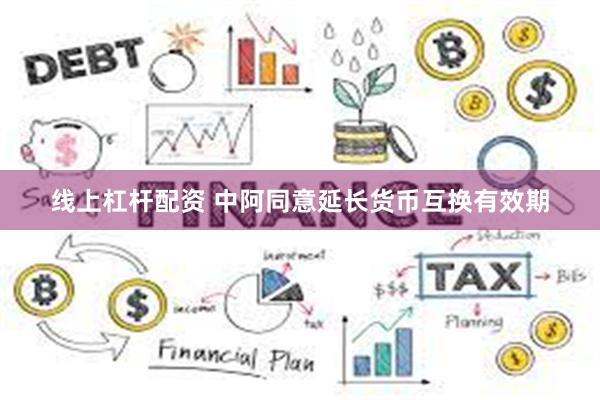 线上杠杆配资 中阿同意延长货币互换有效期