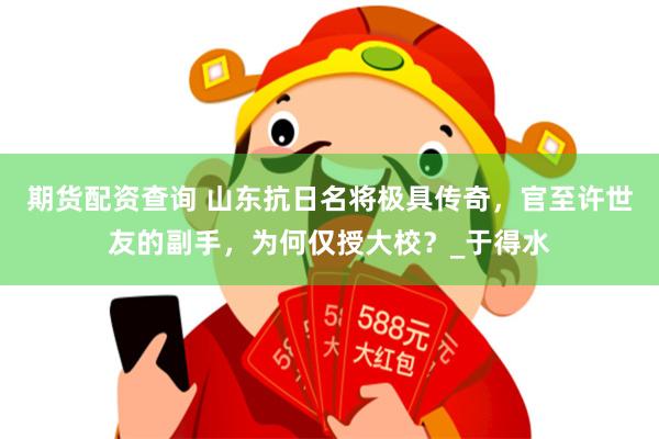 期货配资查询 山东抗日名将极具传奇，官至许世友的副手，为何仅授大校？_于得水