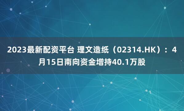 2023最新配资平台 理文造纸（02314.HK）：4月15日南向资金增持40.1万股