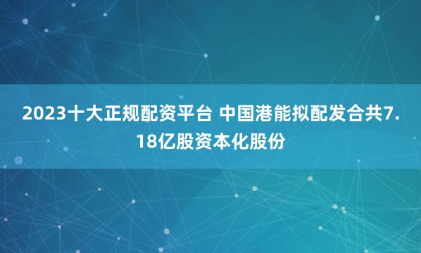 2023十大正规配资平台 中国港能拟配发合共7.18亿股资本化股份