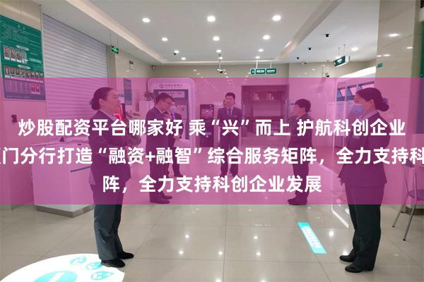 炒股配资平台哪家好 乘“兴”而上 护航科创企业 兴业银行厦门分行打造“融资+融智”综合服务矩阵，全力支持科创企业发展