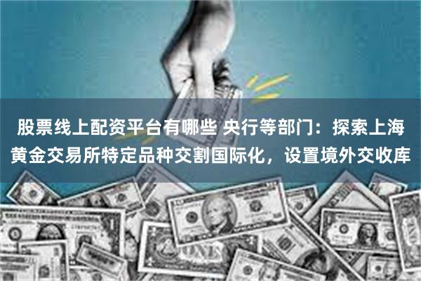 股票线上配资平台有哪些 央行等部门：探索上海黄金交易所特定品种交割国际化，设置境外交收库