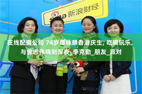 在线配资公司 74岁谭咏麟香港庆生, 吃喝玩乐, 与曾志伟嗨到深夜_李克勤_朋友_派对