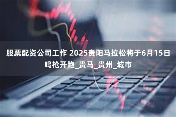 股票配资公司工作 2025贵阳马拉松将于6月15日鸣枪开跑_贵马_贵州_城市