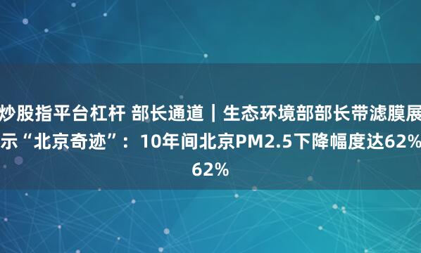 炒股指平台杠杆 部长通道｜生态环境部部长带滤膜展示“北京奇迹”：10年间北京PM2.5下降幅度达62%