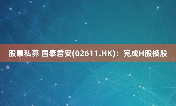 股票私募 国泰君安(02611.HK)：完成H股换股