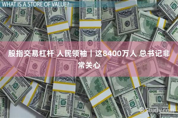 股指交易杠杆 人民领袖｜这8400万人 总书记非常关心
