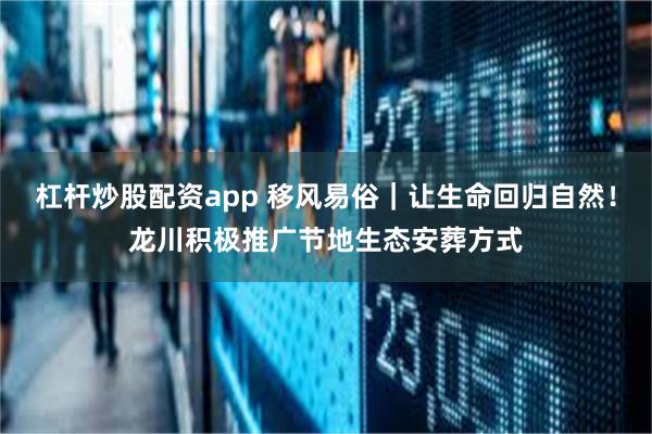 杠杆炒股配资app 移风易俗｜让生命回归自然！龙川积极推广节地生态安葬方式