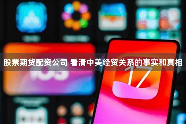 股票期货配资公司 看清中美经贸关系的事实和真相