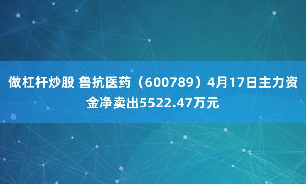 做杠杆炒股 鲁抗医药（600789）4月17日主力资金净卖出5522.47万元