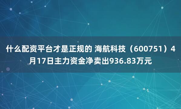 什么配资平台才是正规的 海航科技（600751）4月17日主力资金净卖出936.83万元