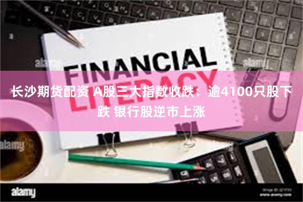 长沙期货配资 A股三大指数收跌：逾4100只股下跌 银行股逆市上涨
