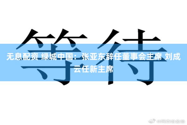 无息配资 绿城中国：张亚东辞任董事会主席 刘成云任新主席