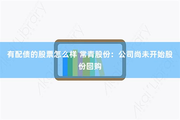 有配债的股票怎么样 常青股份：公司尚未开始股份回购