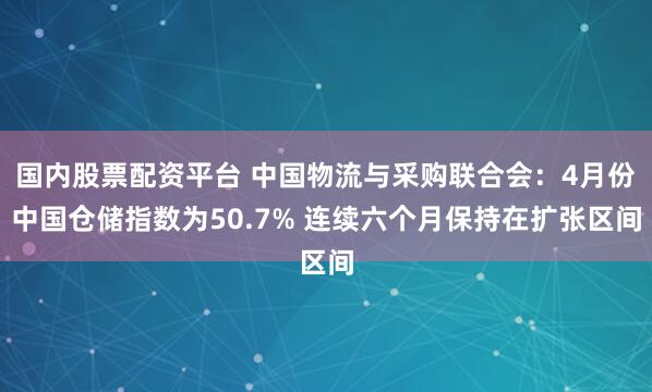 国内股票配资平台 中国物流与采购联合会：4月份中国仓储指数为50.7% 连续六个月保持在扩张区间