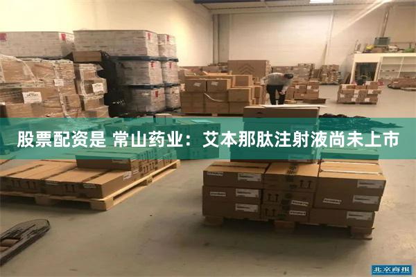 股票配资是 常山药业：艾本那肽注射液尚未上市