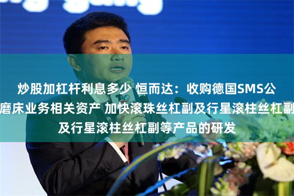 炒股加杠杆利息多少 恒而达：收购德国SMS公司高精度数控磨床业务相关资产 加快滚珠丝杠副及行星滚柱丝杠副等产品的研发