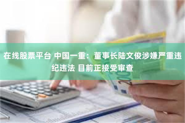 在线股票平台 中国一重：董事长陆文俊涉嫌严重违纪违法 目前正接受审查