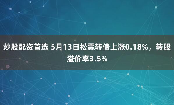炒股配资首选 5月13日松霖转债上涨0.18%，转股溢价率3.5%