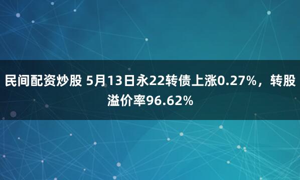 民间配资炒股 5月13日永22转债上涨0.27%，转股溢价率96.62%