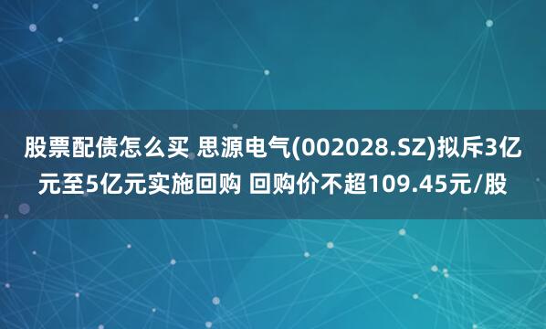 股票配债怎么买 思源电气(002028.SZ)拟斥3亿元至5亿元实施回购 回购价不超109.45元/股