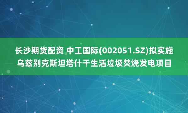 长沙期货配资 中工国际(002051.SZ)拟实施乌兹别克斯坦塔什干生活垃圾焚烧发电项目