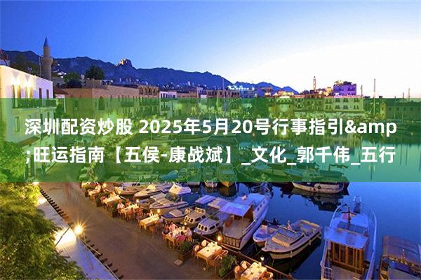 深圳配资炒股 2025年5月20号行事指引&旺运指南【五侯-康战斌】_文化_郭千伟_五行