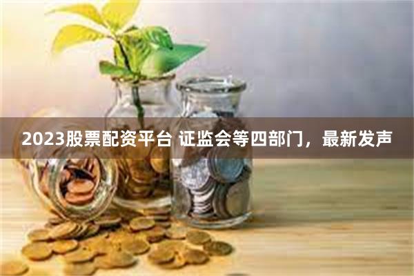 2023股票配资平台 证监会等四部门，最新发声