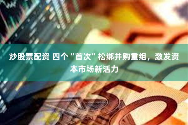 炒股票配资 四个“首次”松绑并购重组，激发资本市场新活力