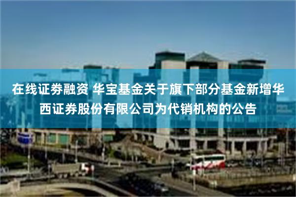 在线证劵融资 华宝基金关于旗下部分基金新增华西证券股份有限公司为代销机构的公告