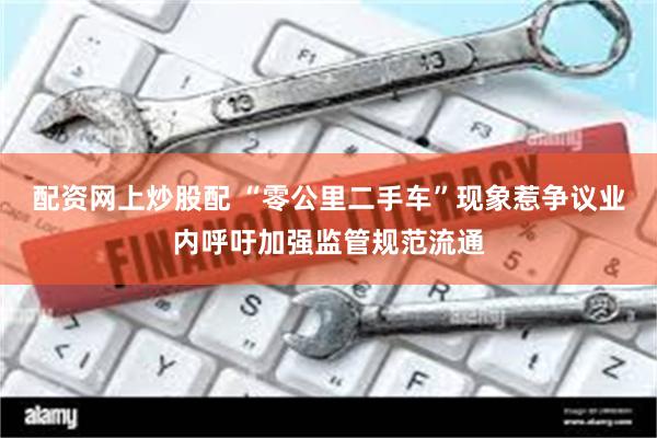 配资网上炒股配 “零公里二手车”现象惹争议业内呼吁加强监管规范流通